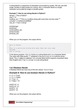 12 “Core Python Programming”
A string literal is a sequence of characters surrounded by quotes. We can use both
single, double or triple quotes for a string. And, a character literal is a single
character surrounded by single or double quotes.
Example 7: How to use string literals in Python?
strings = "This is Python"
char = "C"
multiline_str = """This is a multiline string with more than one line code."""
unicode = u"u00dcnicu00f6de"
raw_str = r"raw n string"
print(strings)
print(char)
print(multiline_str)
print(unicode)
print(raw_str)
When you run the program, the output will be:
This is Python
C
This is a multiline string with more than one line code.
Ünicöde
raw n string
In the above program, This is Python is a string literal and C is a character literal.
The value with triple-quote """ assigned in the multiline_str is multi-line string
literal. The u"u00dcnicu00f6de" is a unicode literal which supports characters other
than English and r"raw n string" is a raw string literal.
1.8.3 Boolean literals
A Boolean literal can have any of the two values: True or False.
Example 8: How to use boolean literals in Python?
x = (1 == True)
y = (1 == False)
a = True + 4
b = False + 10
print("x is", x)
print("y is", y)
print("a:", a)
print("b:", b)
When you run the program, the output will be:
 
