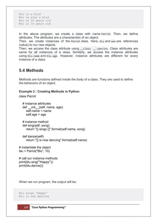 120 “Core Python Programming”
Blu is a bird
Woo is also a bird
Blu is 10 years old
Woo is 15 years old
In the above program, we create a class with name Parrot. Then, we define
attributes. The attributes are a characteristic of an object.
Then, we create instances of the Parrot class. Here, blu and woo are references
(value) to our new objects.
Then, we access the class attribute using __class __.species. Class attributes are
same for all instances of a class. Similarly, we access the instance attributes
using blu.name and blu.age. However, instance attributes are different for every
instance of a class.
5.4 Methods
Methods are functions defined inside the body of a class. They are used to define
the behaviors of an object.
Example 2 : Creating Methods in Python
class Parrot:
# instance attributes
def __init__(self, name, age):
self.name = name
self.age = age
# instance method
def sing(self, song):
return "{} sings {}".format(self.name, song)
def dance(self):
return "{} is now dancing".format(self.name)
# instantiate the object
blu = Parrot("Blu", 10)
# call our instance methods
print(blu.sing("'Happy'"))
print(blu.dance())
When we run program, the output will be:
Blu sings 'Happy'
Blu is now dancing
 