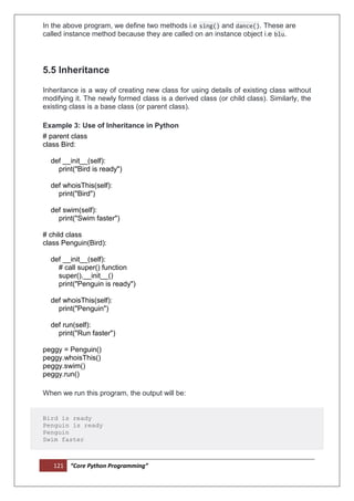 121 “Core Python Programming”
In the above program, we define two methods i.e sing() and dance(). These are
called instance method because they are called on an instance object i.e blu.
5.5 Inheritance
Inheritance is a way of creating new class for using details of existing class without
modifying it. The newly formed class is a derived class (or child class). Similarly, the
existing class is a base class (or parent class).
Example 3: Use of Inheritance in Python
# parent class
class Bird:
def __init__(self):
print("Bird is ready")
def whoisThis(self):
print("Bird")
def swim(self):
print("Swim faster")
# child class
class Penguin(Bird):
def __init__(self):
# call super() function
super().__init__()
print("Penguin is ready")
def whoisThis(self):
print("Penguin")
def run(self):
print("Run faster")
peggy = Penguin()
peggy.whoisThis()
peggy.swim()
peggy.run()
When we run this program, the output will be:
Bird is ready
Penguin is ready
Penguin
Swim faster
 