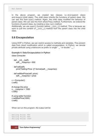 122 “Core Python Programming”
Run faster
In the above program, we created two classes i.e. Bird (parent class)
and Penguin (child class). The child class inherits the functions of parent class. We
can see this from swim() method. Again, the child class modified the behavior of
parent class. We can see this from whoisThis() method. Furthermore, we extend the
functions of parent class, by creating a new run() method.
Additionally, we use super() function before __init__() method. This is because we
want to pull the content of __init__() method from the parent class into the child
class.
5.6 Encapsulation
Using OOP in Python, we can restrict access to methods and variables. This prevent
data from direct modification which is called encapsulation. In Python, we denote
private attribute using underscore as prefix i.e single “ _ “ or double “ __“.
Example 4: Data Encapsulation in Python
class Computer:
def __init__(self):
self.__maxprice = 900
def sell(self):
print("Selling Price: {}".format(self.__maxprice))
def setMaxPrice(self, price):
self.__maxprice = price
c = Computer()
c.sell()
# change the price
c.__maxprice = 1000
c.sell()
# using setter function
c.setMaxPrice(1000)
c.sell()
When we run this program, the output will be:
Selling Price: 900
Selling Price: 900
Selling Price: 1000
 