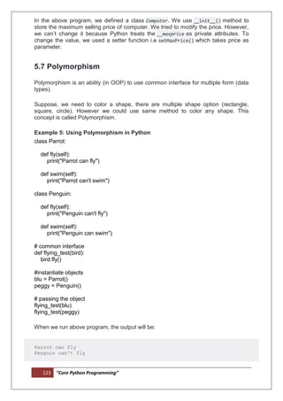 123 “Core Python Programming”
In the above program, we defined a class Computer. We use __init__() method to
store the maximum selling price of computer. We tried to modify the price. However,
we can’t change it because Python treats the __maxprice as private attributes. To
change the value, we used a setter function i.e setMaxPrice() which takes price as
parameter.
5.7 Polymorphism
Polymorphism is an ability (in OOP) to use common interface for multiple form (data
types).
Suppose, we need to color a shape, there are multiple shape option (rectangle,
square, circle). However we could use same method to color any shape. This
concept is called Polymorphism.
Example 5: Using Polymorphism in Python
class Parrot:
def fly(self):
print("Parrot can fly")
def swim(self):
print("Parrot can't swim")
class Penguin:
def fly(self):
print("Penguin can't fly")
def swim(self):
print("Penguin can swim")
# common interface
def flying_test(bird):
bird.fly()
#instantiate objects
blu = Parrot()
peggy = Penguin()
# passing the object
flying_test(blu)
flying_test(peggy)
When we run above program, the output will be:
Parrot can fly
Penguin can't fly
 