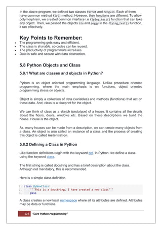 124 “Core Python Programming”
In the above program, we defined two classes Parrot and Penguin. Each of them
have common method fly() method. However, their functions are different. To allow
polymorphism, we created common interface i.e flying_test() function that can take
any object. Then, we passed the objects blu and peggy in the flying_test() function,
it ran effectively.
Key Points to Remember:
 The programming gets easy and efficient.
 The class is sharable, so codes can be reused.
 The productivity of programmars increases
 Data is safe and secure with data abstraction.
5.8 Python Objects and Class
5.8.1 What are classes and objects in Python?
Python is an object oriented programming language. Unlike procedure oriented
programming, where the main emphasis is on functions, object oriented
programming stress on objects.
Object is simply a collection of data (variables) and methods (functions) that act on
those data. And, class is a blueprint for the object.
We can think of class as a sketch (prototype) of a house. It contains all the details
about the floors, doors, windows etc. Based on these descriptions we build the
house. House is the object.
As, many houses can be made from a description, we can create many objects from
a class. An object is also called an instance of a class and the process of creating
this object is called instantiation.
5.8.2 Defining a Class in Python
Like function definitions begin with the keyword def, in Python, we define a class
using the keyword class.
The first string is called docstring and has a brief description about the class.
Although not mandatory, this is recommended.
Here is a simple class definition.
1. class MyNewClass:
2. '''This is a docstring. I have created a new class'''
3. pass
A class creates a new local namespace where all its attributes are defined. Attributes
may be data or functions.
 