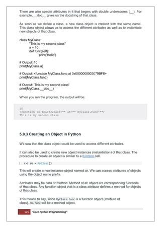 125 “Core Python Programming”
There are also special attributes in it that begins with double underscores (__). For
example, __doc__ gives us the docstring of that class.
As soon as we define a class, a new class object is created with the same name.
This class object allows us to access the different attributes as well as to instantiate
new objects of that class.
class MyClass:
"This is my second class"
a = 10
def func(self):
print('Hello')
# Output: 10
print(MyClass.a)
# Output: <function MyClass.func at 0x0000000003079BF8>
print(MyClass.func)
# Output: 'This is my second class'
print(MyClass.__doc__)
When you run the program, the output will be:
10
<function 0x7feaa932eae8="" at="" myclass.func="">
This is my second class
5.8.3 Creating an Object in Python
We saw that the class object could be used to access different attributes.
It can also be used to create new object instances (instantiation) of that class. The
procedure to create an object is similar to a function call.
1. >>> ob = MyClass()
This will create a new instance object named ob. We can access attributes of objects
using the object name prefix.
Attributes may be data or method. Method of an object are corresponding functions
of that class. Any function object that is a class attribute defines a method for objects
of that class.
This means to say, since MyClass.func is a function object (attribute of
class), ob.func will be a method object.
 