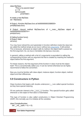 126 “Core Python Programming”
class MyClass:
"This is my second class"
a = 10
def func(self):
print('Hello')
# create a new MyClass
ob = MyClass()
# Output: <function MyClass.func at 0x000000000335B0D0>
print(MyClass.func)
# Output: <bound method MyClass.func of <__main__.MyClass object at
0x000000000332DEF0>>
print(ob.func)
# Calling function func()
# Output: Hello
ob.func()
You may have noticed the self parameter in function definition inside the class but,
we called the method simply as ob.func() without any arguments. It still worked.
This is because, whenever an object calls its method, the object itself is passed as
the first argument. So, ob.func() translates into MyClass.func(ob).
In general, calling a method with a list of n arguments is equivalent to calling the
corresponding function with an argument list that is created by inserting the method's
object before the first argument.
For these reasons, the first argument of the function in class must be the object
itself. This is conventionally called self. It can be named otherwise but we highly
recommend to follow the convention.
Now you must be familiar with class object, instance object, function object, method
object and their differences.
5.9 Constructors in Python
Class functions that begins with double underscore (__) are called special functions
as they have special meaning.
Of one particular interest is the __init__() function. This special function gets called
whenever a new object of that class is instantiated.
This type of function is also called constructors in Object Oriented Programming
(OOP). We normally use it to initialize all the variables.
class ComplexNumber:
def __init__(self,r = 0,i = 0):
 