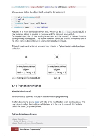 128 “Core Python Programming”
12.AttributeError: 'ComplexNumber' object has no attribute 'getData'
We can even delete the object itself, using the del statement.
1. >>> c1 = ComplexNumber(1,3)
2. >>> del c1
3. >>> c1
4. Traceback (most recent call last):
5. ...
6. NameError: name 'c1' is not defined
Actually, it is more complicated than that. When we do c1 = ComplexNumber(1,3), a
new instance object is created in memory and the name c1 binds with it.
On the command del c1, this binding is removed and the name c1 is deleted from the
corresponding namespace. The object however continues to exist in memory and if
no other name is bound to it, it is later automatically destroyed.
This automatic destruction of unreferenced objects in Python is also called garbage
collection.
5.11 Python Inheritance
What is Inheritance?
Inheritance is a powerful feature in object oriented programming.
It refers to defining a new class with little or no modification to an existing class. The
new class is called derived (or child) class and the one from which it inherits is
called the base (or parent) class.
Python Inheritance Syntax
class BaseClass:
Body of base class
class DerivedClass(BaseClass):
 