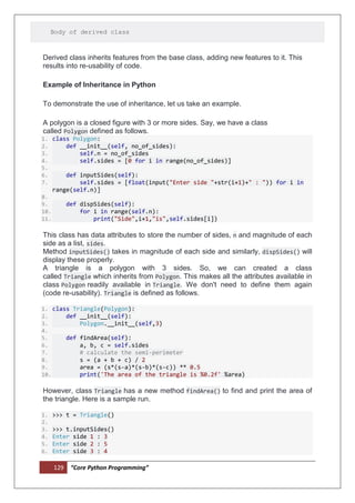 129 “Core Python Programming”
Body of derived class
Derived class inherits features from the base class, adding new features to it. This
results into re-usability of code.
Example of Inheritance in Python
To demonstrate the use of inheritance, let us take an example.
A polygon is a closed figure with 3 or more sides. Say, we have a class
called Polygon defined as follows.
1. class Polygon:
2. def __init__(self, no_of_sides):
3. self.n = no_of_sides
4. self.sides = [0 for i in range(no_of_sides)]
5.
6. def inputSides(self):
7. self.sides = [float(input("Enter side "+str(i+1)+" : ")) for i in
range(self.n)]
8.
9. def dispSides(self):
10. for i in range(self.n):
11. print("Side",i+1,"is",self.sides[i])
This class has data attributes to store the number of sides, n and magnitude of each
side as a list, sides.
Method inputSides() takes in magnitude of each side and similarly, dispSides() will
display these properly.
A triangle is a polygon with 3 sides. So, we can created a class
called Triangle which inherits from Polygon. This makes all the attributes available in
class Polygon readily available in Triangle. We don't need to define them again
(code re-usability). Triangle is defined as follows.
1. class Triangle(Polygon):
2. def __init__(self):
3. Polygon.__init__(self,3)
4.
5. def findArea(self):
6. a, b, c = self.sides
7. # calculate the semi-perimeter
8. s = (a + b + c) / 2
9. area = (s*(s-a)*(s-b)*(s-c)) ** 0.5
10. print('The area of the triangle is %0.2f' %area)
However, class Triangle has a new method findArea() to find and print the area of
the triangle. Here is a sample run.
1. >>> t = Triangle()
2.
3. >>> t.inputSides()
4. Enter side 1 : 3
5. Enter side 2 : 5
6. Enter side 3 : 4
 