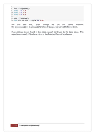 130 “Core Python Programming”
7.
8. >>> t.dispSides()
9. Side 1 is 3.0
10.Side 2 is 5.0
11.Side 3 is 4.0
12.
13.>>> t.findArea()
14.The area of the triangle is 6.00
We can see that, even though we did not define methods
like inputSides() or dispSides() for class Triangle, we were able to use them.
If an attribute is not found in the class, search continues to the base class. This
repeats recursively, if the base class is itself derived from other classes.
 