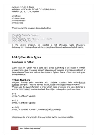 14 “Core Python Programming”
numbers = (1, 2, 3) #tuple
alphabets = {'a':'apple', 'b':'ball', 'c':'cat'} #dictionary
vowels = {'a', 'e', 'i' , 'o', 'u'} #set
print(fruits)
print(numbers)
print(alphabets)
print(vowels)
When you run the program, the output will be:
['apple', 'mango', 'orange']
(1, 2, 3)
{'a': 'apple', 'b': 'ball', 'c': 'cat'}
{'e', 'a', 'o', 'i', 'u'}
In the above program, we created a list of fruits, tuple of numbers,
dictionary dict having values with keys desginated to each value and set of vowels.
1.10 Python Data Types
Data types in Python
Every value in Python has a data type. Since everything is an object in Python
programming, data types are actually classes and variables are instance (object) of
these classes.There are various data types in Python. Some of the important types
are listed below.
Python Numbers
Integers, floating point numbers and complex numbers falls under Python
numbers category. They are defined as int, float and complex class in Python.
We can use the type() function to know which class a variable or a value belongs to
and the isinstance() function to check if an object belongs to a particular class.
a = 5
print(a, "is of type", type(a))
a = 2.0
print(a, "is of type", type(a))
a = 1+2j
print(a, "is complex number?", isinstance(1+2j,complex))
Integers can be of any length, it is only limited by the memory available.
 
