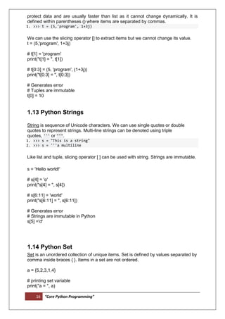 16 “Core Python Programming”
protect data and are usually faster than list as it cannot change dynamically. It is
defined within parentheses () where items are separated by commas.
1. >>> t = (5,'program', 1+3j)
We can use the slicing operator [] to extract items but we cannot change its value.
t = (5,'program', 1+3j)
# t[1] = 'program'
print("t[1] = ", t[1])
# t[0:3] = (5, 'program', (1+3j))
print("t[0:3] = ", t[0:3])
# Generates error
# Tuples are immutable
t[0] = 10
1.13 Python Strings
String is sequence of Unicode characters. We can use single quotes or double
quotes to represent strings. Multi-line strings can be denoted using triple
quotes, ''' or """.
1. >>> s = "This is a string"
2. >>> s = '''a multiline
Like list and tuple, slicing operator [ ] can be used with string. Strings are immutable.
s = 'Hello world!'
# s[4] = 'o'
print("s[4] = ", s[4])
# s[6:11] = 'world'
print("s[6:11] = ", s[6:11])
# Generates error
# Strings are immutable in Python
s[5] ='d'
1.14 Python Set
Set is an unordered collection of unique items. Set is defined by values separated by
comma inside braces { }. Items in a set are not ordered.
a = {5,2,3,1,4}
# printing set variable
print("a = ", a)
 