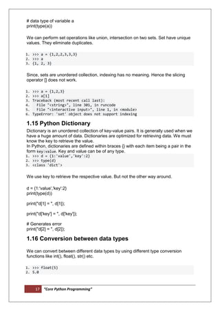 17 “Core Python Programming”
# data type of variable a
print(type(a))
We can perform set operations like union, intersection on two sets. Set have unique
values. They eliminate duplicates.
1. >>> a = {1,2,2,3,3,3}
2. >>> a
3. {1, 2, 3}
Since, sets are unordered collection, indexing has no meaning. Hence the slicing
operator [] does not work.
1. >>> a = {1,2,3}
2. >>> a[1]
3. Traceback (most recent call last):
4. File "<string>", line 301, in runcode
5. File "<interactive input>", line 1, in <module>
6. TypeError: 'set' object does not support indexing
1.15 Python Dictionary
Dictionary is an unordered collection of key-value pairs. It is generally used when we
have a huge amount of data. Dictionaries are optimized for retrieving data. We must
know the key to retrieve the value.
In Python, dictionaries are defined within braces {} with each item being a pair in the
form key:value. Key and value can be of any type.
1. >>> d = {1:'value','key':2}
2. >>> type(d)
3. <class 'dict'>
We use key to retrieve the respective value. But not the other way around.
d = {1:'value','key':2}
print(type(d))
print("d[1] = ", d[1]);
print("d['key'] = ", d['key']);
# Generates error
print("d[2] = ", d[2]);
1.16 Conversion between data types
We can convert between different data types by using different type conversion
functions like int(), float(), str() etc.
1. >>> float(5)
2. 5.0
 