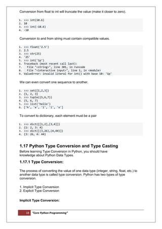 18 “Core Python Programming”
Conversion from float to int will truncate the value (make it closer to zero).
1. >>> int(10.6)
2. 10
3. >>> int(-10.6)
4. -10
Conversion to and from string must contain compatible values.
1. >>> float('2.5')
2. 2.5
3. >>> str(25)
4. '25'
5. >>> int('1p')
6. Traceback (most recent call last):
7. File "<string>", line 301, in runcode
8. File "<interactive input>", line 1, in <module>
9. ValueError: invalid literal for int() with base 10: '1p'
We can even convert one sequence to another.
1. >>> set([1,2,3])
2. {1, 2, 3}
3. >>> tuple({5,6,7})
4. (5, 6, 7)
5. >>> list('hello')
6. ['h', 'e', 'l', 'l', 'o']
To convert to dictionary, each element must be a pair
1. >>> dict([[1,2],[3,4]])
2. {1: 2, 3: 4}
3. >>> dict([(3,26),(4,44)])
4. {3: 26, 4: 44}
1.17 Python Type Conversion and Type Casting
Before learning Type Conversion in Python, you should have
knowledge about Python Data Types.
1.17.1 Type Conversion:
The process of converting the value of one data type (integer, string, float, etc.) to
another data type is called type conversion. Python has two types of type
conversion.
1. Implicit Type Conversion
2. Explicit Type Conversion
Implicit Type Conversion:
 