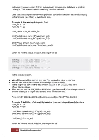 19 “Core Python Programming”
In Implicit type conversion, Python automatically converts one data type to another
data type. This process doesn't need any user involvement.
Let's see an example where Python promotes conversion of lower data type (integer)
to higher data type (float) to avoid data loss.
Example 1: Converting integer to float
num_int = 123
num_flo = 1.23
num_new = num_int + num_flo
print("datatype of num_int:",type(num_int))
print("datatype of num_flo:",type(num_flo))
print("Value of num_new:",num_new)
print("datatype of num_new:",type(num_new))
When we run the above program, the output will be
datatype of num_int: <class 'int'>
datatype of num_flo: <class 'float'>
Value of num_new: 124.23
datatype of num_new: <class 'float'>
In the above program,
 We add two variables num_int and num_flo, storing the value in num_new.
 We will look at the data type of all three objects respectively.
 In the output we can see the data type of num_int is an integer, data type
of num_flo is a float.
 Also, we can see the num_new has float data type because Python always converts
smaller data type to larger data type to avoid the loss of data.
Now, let's try adding a string and an integer, and see how Python treats it.
Example 2: Addition of string (higher) data type and integer(lower) data type
num_int = 123
num_str = "456"
print("Data type of num_int:",type(num_int))
print("Data type of num_str:",type(num_str))
print(num_int+num_str)
When we run the above program, the output will be
 