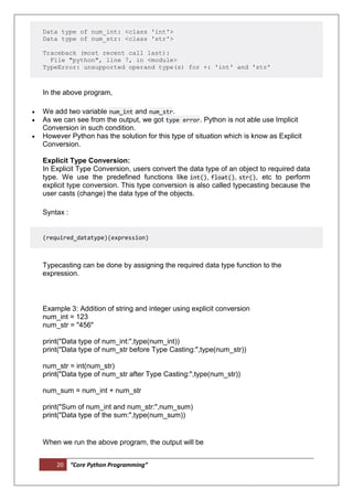 20 “Core Python Programming”
Data type of num_int: <class 'int'>
Data type of num_str: <class 'str'>
Traceback (most recent call last):
File "python", line 7, in <module>
TypeError: unsupported operand type(s) for +: 'int' and 'str'
In the above program,
 We add two variable num_int and num_str.
 As we can see from the output, we got type error. Python is not able use Implicit
Conversion in such condition.
 However Python has the solution for this type of situation which is know as Explicit
Conversion.
Explicit Type Conversion:
In Explicit Type Conversion, users convert the data type of an object to required data
type. We use the predefined functions like int(), float(), str(), etc to perform
explicit type conversion. This type conversion is also called typecasting because the
user casts (change) the data type of the objects.
Syntax :
(required_datatype)(expression)
Typecasting can be done by assigning the required data type function to the
expression.
Example 3: Addition of string and integer using explicit conversion
num_int = 123
num_str = "456"
print("Data type of num_int:",type(num_int))
print("Data type of num_str before Type Casting:",type(num_str))
num_str = int(num_str)
print("Data type of num_str after Type Casting:",type(num_str))
num_sum = num_int + num_str
print("Sum of num_int and num_str:",num_sum)
print("Data type of the sum:",type(num_sum))
When we run the above program, the output will be
 