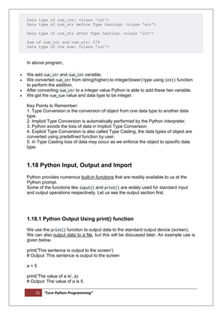 21 “Core Python Programming”
Data type of num_int: <class 'int'>
Data type of num_str before Type Casting: <class 'str'>
Data type of num_str after Type Casting: <class 'int'>
Sum of num_int and num_str: 579
Data type of the sum: <class 'int'>
In above program,
 We add num_str and num_int variable.
 We converted num_str from string(higher) to integer(lower) type using int() function
to perform the addition.
 After converting num_str to a integer value Python is able to add these two variable.
 We got the num_sum value and data type to be integer.
Key Points to Remember:
1. Type Conversion is the conversion of object from one data type to another data
type.
2. Implicit Type Conversion is automatically performed by the Python interpreter.
3. Python avoids the loss of data in Implicit Type Conversion.
4. Explicit Type Conversion is also called Type Casting, the data types of object are
converted using predefined function by user.
5. In Type Casting loss of data may occur as we enforce the object to specific data
type.
1.18 Python Input, Output and Import
Python provides numerous built-in functions that are readily available to us at the
Python prompt.
Some of the functions like input() and print() are widely used for standard input
and output operations respectively. Let us see the output section first.
1.18.1 Python Output Using print() function
We use the print() function to output data to the standard output device (screen).
We can also output data to a file, but this will be discussed later. An example use is
given below.
print('This sentence is output to the screen')
# Output: This sentence is output to the screen
a = 5
print('The value of a is', a)
# Output: The value of a is 5
 