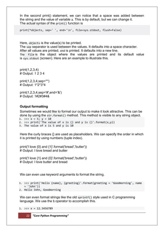 22 “Core Python Programming”
In the second print() statement, we can notice that a space was added between
the string and the value of variable a. This is by default, but we can change it.
The actual syntax of the print() function is
print(*objects, sep=' ', end='n', file=sys.stdout, flush=False)
Here, objects is the value(s) to be printed.
The sep separator is used between the values. It defaults into a space character.
After all values are printed, end is printed. It defaults into a new line.
The file is the object where the values are printed and its default value
is sys.stdout (screen). Here are an example to illustrate this.
print(1,2,3,4)
# Output: 1 2 3 4
print(1,2,3,4,sep='*')
# Output: 1*2*3*4
print(1,2,3,4,sep='#',end='&')
# Output: 1#2#3#4&
Output formatting
Sometimes we would like to format our output to make it look attractive. This can be
done by using the str.format() method. This method is visible to any string object.
1. >>> x = 5; y = 10
2. >>> print('The value of x is {} and y is {}'.format(x,y))
3. The value of x is 5 and y is 10
Here the curly braces {} are used as placeholders. We can specify the order in which
it is printed by using numbers (tuple index).
print('I love {0} and {1}'.format('bread','butter'))
# Output: I love bread and butter
print('I love {1} and {0}'.format('bread','butter'))
# Output: I love butter and bread
We can even use keyword arguments to format the string.
1. >>> print('Hello {name}, {greeting}'.format(greeting = 'Goodmorning', name
= 'John'))
2. Hello John, Goodmorning
We can even format strings like the old sprintf() style used in C programming
language. We use the % operator to accomplish this.
1. >>> x = 12.3456789
 