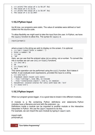 23 “Core Python Programming”
2. >>> print('The value of x is %3.2f' %x)
3. The value of x is 12.35
4. >>> print('The value of x is %3.4f' %x)
5. The value of x is 12.3457
1.18.2 Python Input
Up till now, our programs were static. The value of variables were defined or hard
coded into the source code.
To allow flexibility we might want to take the input from the user. In Python, we have
the input() function to allow this. The syntax for input() is
input([prompt])
where prompt is the string we wish to display on the screen. It is optional.
1. >>> num = input('Enter a number: ')
2. Enter a number: 10
3. >>> num
4. '10'
Here, we can see that the entered value 10 is a string, not a number. To convert this
into a number we can use int() or float() functions.
1. >>> int('10')
2. 10
3. >>> float('10')
4. 10.0
This same operation can be performed using the eval() function. But it takes it
further. It can evaluate even expressions, provided the input is a string
1. >>> int('2+3')
2. Traceback (most recent call last):
3. File "<string>", line 301, in runcode
4. File "<interactive input>", line 1, in <module>
5. ValueError: invalid literal for int() with base 10: '2+3'
6. >>> eval('2+3')
7. 5
1.18.3 Python Import
When our program grows bigger, it is a good idea to break it into different modules.
A module is a file containing Python definitions and statements. Python
modules have a filename and end with the extension .py.
Definitions inside a module can be imported to another module or the interactive
interpreter in Python. We use the import keyword to do this.
For example, we can import the math module by typing in import math.
import math
print(math.pi)
 