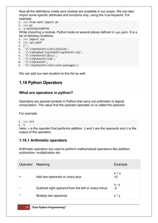 24 “Core Python Programming”
Now all the definitions inside math module are available in our scope. We can also
import some specific attributes and functions only, using the from keyword. For
example:
1. >>> from math import pi
2. >>> pi
3. 3.141592653589793
While importing a module, Python looks at several places defined in sys.path. It is a
list of directory locations.
1. >>> import sys
2. >>> sys.path
3. ['',
4. 'C:Python33Libidlelib',
5. 'C:Windowssystem32python33.zip',
6. 'C:Python33DLLs',
7. 'C:Python33lib',
8. 'C:Python33',
9. 'C:Python33libsite-packages']
We can add our own location to this list as well.
1.19 Python Operators
What are operators in python?
Operators are special symbols in Python that carry out arithmetic or logical
computation. The value that the operator operates on is called the operand.
For example:
1. >>> 2+3
2. 5
Here, + is the operator that performs addition. 2 and 3 are the operands and 5 is the
output of the operation.
1.19.1 Arithmetic operators
Arithmetic operators are used to perform mathematical operations like addition,
subtraction, multiplication etc.
Operator Meaning Example
+ Add two operands or unary plus
x + y
+2
- Subtract right operand from the left or unary minus
x - y
-2
* Multiply two operands x * y
 
