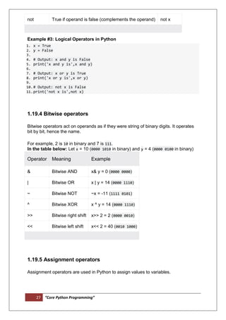 27 “Core Python Programming”
not True if operand is false (complements the operand) not x
Example #3: Logical Operators in Python
1. x = True
2. y = False
3.
4. # Output: x and y is False
5. print('x and y is',x and y)
6.
7. # Output: x or y is True
8. print('x or y is',x or y)
9.
10.# Output: not x is False
11.print('not x is',not x)
1.19.4 Bitwise operators
Bitwise operators act on operands as if they were string of binary digits. It operates
bit by bit, hence the name.
For example, 2 is 10 in binary and 7 is 111.
In the table below: Let x = 10 (0000 1010 in binary) and y = 4 (0000 0100 in binary)
Operator Meaning Example
& Bitwise AND x& y = 0 (0000 0000)
| Bitwise OR x | y = 14 (0000 1110)
~ Bitwise NOT ~x = -11 (1111 0101)
^ Bitwise XOR x ^ y = 14 (0000 1110)
>> Bitwise right shift x>> 2 = 2 (0000 0010)
<< Bitwise left shift x<< 2 = 40 (0010 1000)
1.19.5 Assignment operators
Assignment operators are used in Python to assign values to variables.
 