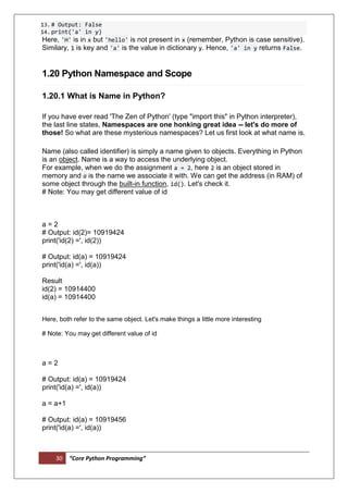30 “Core Python Programming”
13.# Output: False
14.print('a' in y)
Here, 'H' is in x but 'hello' is not present in x (remember, Python is case sensitive).
Similary, 1 is key and 'a' is the value in dictionary y. Hence, 'a' in y returns False.
1.20 Python Namespace and Scope
1.20.1 What is Name in Python?
If you have ever read 'The Zen of Python' (type "import this" in Python interpreter),
the last line states, Namespaces are one honking great idea -- let's do more of
those! So what are these mysterious namespaces? Let us first look at what name is.
Name (also called identifier) is simply a name given to objects. Everything in Python
is an object. Name is a way to access the underlying object.
For example, when we do the assignment a = 2, here 2 is an object stored in
memory and a is the name we associate it with. We can get the address (in RAM) of
some object through the built-in function, id(). Let's check it.
# Note: You may get different value of id
a = 2
# Output: id(2)= 10919424
print('id(2) =', id(2))
# Output: id(a) = 10919424
print('id(a) =', id(a))
Result
id(2) = 10914400
id(a) = 10914400
Here, both refer to the same object. Let's make things a little more interesting
# Note: You may get different value of id
a = 2
# Output: id(a) = 10919424
print('id(a) =', id(a))
a = a+1
# Output: id(a) = 10919456
print('id(a) =', id(a))
 