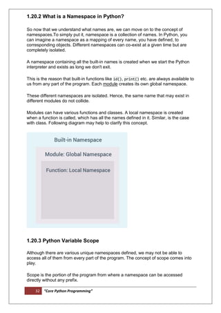 32 “Core Python Programming”
1.20.2 What is a Namespace in Python?
So now that we understand what names are, we can move on to the concept of
namespaces.To simply put it, namespace is a collection of names. In Python, you
can imagine a namespace as a mapping of every name, you have defined, to
corresponding objects. Different namespaces can co-exist at a given time but are
completely isolated.
A namespace containing all the built-in names is created when we start the Python
interpreter and exists as long we don't exit.
This is the reason that built-in functions like id(), print() etc. are always available to
us from any part of the program. Each module creates its own global namespace.
These different namespaces are isolated. Hence, the same name that may exist in
different modules do not collide.
Modules can have various functions and classes. A local namespace is created
when a function is called, which has all the names defined in it. Similar, is the case
with class. Following diagram may help to clarify this concept.
1.20.3 Python Variable Scope
Although there are various unique namespaces defined, we may not be able to
access all of them from every part of the program. The concept of scope comes into
play.
Scope is the portion of the program from where a namespace can be accessed
directly without any prefix.
 