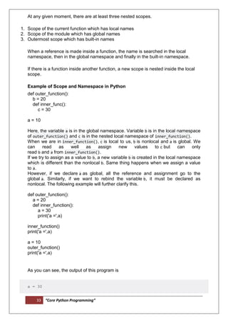 33 “Core Python Programming”
At any given moment, there are at least three nested scopes.
1. Scope of the current function which has local names
2. Scope of the module which has global names
3. Outermost scope which has built-in names
When a reference is made inside a function, the name is searched in the local
namespace, then in the global namespace and finally in the built-in namespace.
If there is a function inside another function, a new scope is nested inside the local
scope.
Example of Scope and Namespace in Python
def outer_function():
b = 20
def inner_func():
c = 30
a = 10
Here, the variable a is in the global namespace. Variable b is in the local namespace
of outer_function() and c is in the nested local namespace of inner_function().
When we are in inner_function(), c is local to us, b is nonlocal and a is global. We
can read as well as assign new values to c but can only
read b and a from inner_function().
If we try to assign as a value to b, a new variable b is created in the local namespace
which is different than the nonlocal b. Same thing happens when we assign a value
to a.
However, if we declare a as global, all the reference and assignment go to the
global a. Similarly, if we want to rebind the variable b, it must be declared as
nonlocal. The following example will further clarify this.
def outer_function():
a = 20
def inner_function():
a = 30
print('a =',a)
inner_function()
print('a =',a)
a = 10
outer_function()
print('a =',a)
As you can see, the output of this program is
a = 30
 