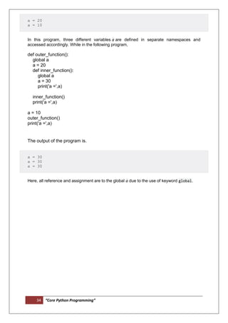 34 “Core Python Programming”
a = 20
a = 10
In this program, three different variables a are defined in separate namespaces and
accessed accordingly. While in the following program,
def outer_function():
global a
a = 20
def inner_function():
global a
a = 30
print('a =',a)
inner_function()
print('a =',a)
a = 10
outer_function()
print('a =',a)
The output of the program is.
a = 30
a = 30
a = 30
Here, all reference and assignment are to the global a due to the use of keyword global.
 