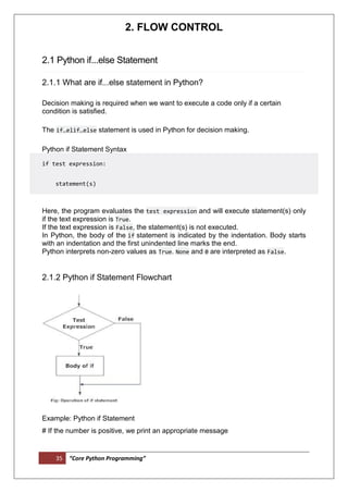 35 “Core Python Programming”
2. FLOW CONTROL
2.1 Python if...else Statement
2.1.1 What are if...else statement in Python?
Decision making is required when we want to execute a code only if a certain
condition is satisfied.
The if…elif…else statement is used in Python for decision making.
Python if Statement Syntax
if test expression:
statement(s)
Here, the program evaluates the test expression and will execute statement(s) only
if the text expression is True.
If the text expression is False, the statement(s) is not executed.
In Python, the body of the if statement is indicated by the indentation. Body starts
with an indentation and the first unindented line marks the end.
Python interprets non-zero values as True. None and 0 are interpreted as False.
2.1.2 Python if Statement Flowchart
Example: Python if Statement
# If the number is positive, we print an appropriate message
 