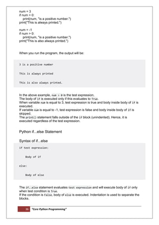 36 “Core Python Programming”
num = 3
if num > 0:
print(num, "is a positive number.")
print("This is always printed.")
num = -1
if num > 0:
print(num, "is a positive number.")
print("This is also always printed.")
When you run the program, the output will be:
3 is a positive number
This is always printed
This is also always printed.
In the above example, num > 0 is the test expression.
The body of if is executed only if this evaluates to True.
When variable num is equal to 3, test expression is true and body inside body of if is
executed.
If variable num is equal to -1, test expression is false and body inside body of if is
skipped.
The print() statement falls outside of the if block (unindented). Hence, it is
executed regardless of the test expression.
Python if...else Statement
Syntax of if...else
if test expression:
Body of if
else:
Body of else
The if..else statement evaluates test expression and will execute body of if only
when test condition is True.
If the condition is False, body of else is executed. Indentation is used to separate the
blocks.
 