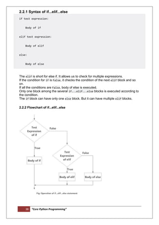 38 “Core Python Programming”
2.2.1 Syntax of if...elif...else
if test expression:
Body of if
elif test expression:
Body of elif
else:
Body of else
The elif is short for else if. It allows us to check for multiple expressions.
If the condition for if is False, it checks the condition of the next elif block and so
on.
If all the conditions are False, body of else is executed.
Only one block among the several if...elif...else blocks is executed according to
the condition.
The if block can have only one else block. But it can have multiple elif blocks.
2.2.2 Flowchart of if...elif...else
 