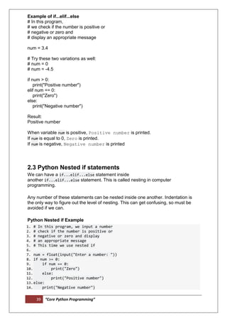 39 “Core Python Programming”
Example of if...elif...else
# In this program,
# we check if the number is positive or
# negative or zero and
# display an appropriate message
num = 3.4
# Try these two variations as well:
# num = 0
# num = -4.5
if num > 0:
print("Positive number")
elif num == 0:
print("Zero")
else:
print("Negative number")
Result:
Positive number
When variable num is positive, Positive number is printed.
If num is equal to 0, Zero is printed.
If num is negative, Negative number is printed
2.3 Python Nested if statements
We can have a if...elif...else statement inside
another if...elif...else statement. This is called nesting in computer
programming.
Any number of these statements can be nested inside one another. Indentation is
the only way to figure out the level of nesting. This can get confusing, so must be
avoided if we can.
Python Nested if Example
1. # In this program, we input a number
2. # check if the number is positive or
3. # negative or zero and display
4. # an appropriate message
5. # This time we use nested if
6.
7. num = float(input("Enter a number: "))
8. if num >= 0:
9. if num == 0:
10. print("Zero")
11. else:
12. print("Positive number")
13.else:
14. print("Negative number")
 