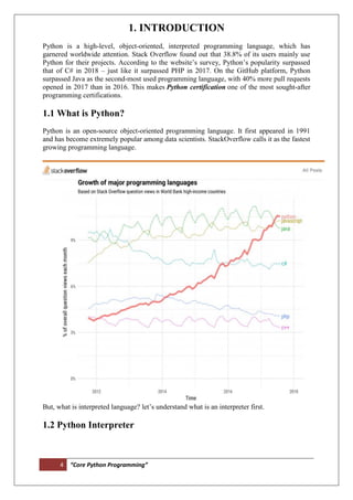 4 “Core Python Programming”
1. INTRODUCTION
Python is a high-level, object-oriented, interpreted programming language, which has
garnered worldwide attention. Stack Overflow found out that 38.8% of its users mainly use
Python for their projects. According to the website’s survey, Python’s popularity surpassed
that of C# in 2018 – just like it surpassed PHP in 2017. On the GitHub platform, Python
surpassed Java as the second-most used programming language, with 40% more pull requests
opened in 2017 than in 2016. This makes Python certification one of the most sought-after
programming certifications.
1.1 What is Python?
Python is an open-source object-oriented programming language. It first appeared in 1991
and has become extremely popular among data scientists. StackOverflow calls it as the fastest
growing programming language.
But, what is interpreted language? let’s understand what is an interpreter first.
1.2 Python Interpreter
 