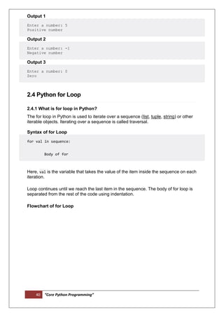 40 “Core Python Programming”
Output 1
Enter a number: 5
Positive number
Output 2
Enter a number: -1
Negative number
Output 3
Enter a number: 0
Zero
2.4 Python for Loop
2.4.1 What is for loop in Python?
The for loop in Python is used to iterate over a sequence (list, tuple, string) or other
iterable objects. Iterating over a sequence is called traversal.
Syntax of for Loop
for val in sequence:
Body of for
Here, val is the variable that takes the value of the item inside the sequence on each
iteration.
Loop continues until we reach the last item in the sequence. The body of for loop is
separated from the rest of the code using indentation.
Flowchart of for Loop
 