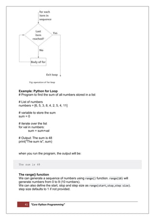 41 “Core Python Programming”
Example: Python for Loop
# Program to find the sum of all numbers stored in a list
# List of numbers
numbers = [6, 5, 3, 8, 4, 2, 5, 4, 11]
# variable to store the sum
sum = 0
# iterate over the list
for val in numbers:
sum = sum+val
# Output: The sum is 48
print("The sum is", sum)
when you run the program, the output will be:
The sum is 48
The range() function
We can generate a sequence of numbers using range() function. range(10) will
generate numbers from 0 to 9 (10 numbers).
We can also define the start, stop and step size as range(start,stop,step size).
step size defaults to 1 if not provided.
 