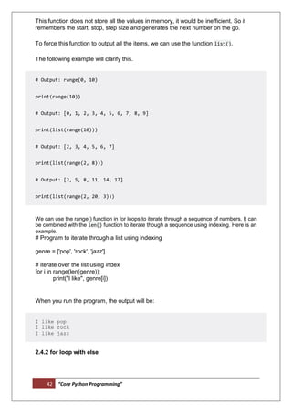 42 “Core Python Programming”
This function does not store all the values in memory, it would be inefficient. So it
remembers the start, stop, step size and generates the next number on the go.
To force this function to output all the items, we can use the function list().
The following example will clarify this.
# Output: range(0, 10)
print(range(10))
# Output: [0, 1, 2, 3, 4, 5, 6, 7, 8, 9]
print(list(range(10)))
# Output: [2, 3, 4, 5, 6, 7]
print(list(range(2, 8)))
# Output: [2, 5, 8, 11, 14, 17]
print(list(range(2, 20, 3)))
We can use the range() function in for loops to iterate through a sequence of numbers. It can
be combined with the len() function to iterate though a sequence using indexing. Here is an
example.
# Program to iterate through a list using indexing
genre = ['pop', 'rock', 'jazz']
# iterate over the list using index
for i in range(len(genre)):
print("I like", genre[i])
When you run the program, the output will be:
I like pop
I like rock
I like jazz
2.4.2 for loop with else
 