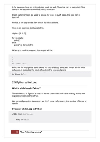 43 “Core Python Programming”
A for loop can have an optional else block as well. The else part is executed if the
items in the sequence used in for loop exhausts.
break statement can be used to stop a for loop. In such case, the else part is
ignored.
Hence, a for loop's else part runs if no break occurs.
Here is an example to illustrate this.
digits = [0, 1, 5]
for i in digits:
print(i)
else:
print("No items left.")
When you run the program, the output will be:
0
1
5
No items left.
Here, the for loop prints items of the list until the loop exhausts. When the for loop
exhausts, it executes the block of code in the else and prints
No items left.
2.5 Python while Loop
What is while loop in Python?
The while loop in Python is used to iterate over a block of code as long as the test
expression (condition) is true.
We generally use this loop when we don't know beforehand, the number of times to
iterate.
Syntax of while Loop in Python
while test_expression:
Body of while
 