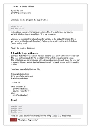 45 “Core Python Programming”
i = i+1 # update counter
# print the sum
print("The sum is", sum)
When you run the program, the output will be:
Enter n: 10
The sum is 55
In the above program, the test expression will be True as long as our counter
variable i is less than or equal to n (10 in our program).
We need to increase the value of counter variable in the body of the loop. This is
very important (and mostly forgotten). Failing to do so will result in an infinite loop
(never ending loop).
Finally the result is displayed.
2.6 while loop with else
Same as that of for loop, we can have an optional else block with while loop as well.
The else part is executed if the condition in the while loop evaluates to False.
The while loop can be terminated with a break statement. In such case, the else part
is ignored. Hence, a while loop's else part runs if no break occurs and the condition
is false.
Here is an example to illustrate this.
# Example to illustrate
# the use of else statement
# with the while loop
counter = 0
while counter < 3:
print("Inside loop")
counter = counter + 1
else:
print("Inside else")
Output
Inside loop
Inside loop
Inside loop
Inside else
Here, we use a counter variable to print the string Inside loop three times.
 