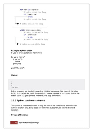 48 “Core Python Programming”
Example: Python break
# Use of break statement inside loop
for val in "string":
if val == "i":
break
print(val)
print("The end")
Output
s
t
r
The end
In this program, we iterate through the "string" sequence. We check if the letter
is "i", upon which we break from the loop. Hence, we see in our output that all the
letters up till "i" gets printed. After that, the loop terminates.
2.7.3 Python continue statement
The continue statement is used to skip the rest of the code inside a loop for the
current iteration only. Loop does not terminate but continues on with the next
iteration.
Syntax of Continue
 