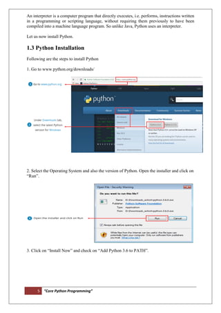 5 “Core Python Programming”
An interpreter is a computer program that directly executes, i.e. performs, instructions written
in a programming or scripting language, without requiring them previously to have been
compiled into a machine language program. So unlike Java, Python uses an interpreter.
Let us now install Python.
1.3 Python Installation
Following are the steps to install Python
1. Go to www.python.org/downloads/
2. Select the Operating System and also the version of Python. Open the installer and click on
“Run”.
3. Click on “Install Now” and check on “Add Python 3.6 to PATH”.
 