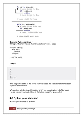 50 “Core Python Programming”
Example: Python continue
# Program to show the use of continue statement inside loops
for val in "string":
if val == "i":
continue
print(val)
print("The end")
Output
s
t
r
n
g
The end
This program is same as the above example except the break statement has been
replaced with continue.
We continue with the loop, if the string is "i", not executing the rest of the block.
Hence, we see in our output that all the letters except "i" gets printed.
2.8 Python pass statement
What is pass statement in Python?
 
