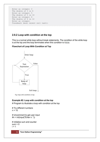 52 “Core Python Programming”
Enter an integer: 3
The double of 3 is 6
Enter an integer: 5
The double of 5 is 10
Enter an integer: 6
The double of 6 is 12
Enter an integer:
Traceback (most recent call last):
2.9.2 Loop with condition at the top
This is a normal while loop without break statements. The condition of the while loop
is at the top and the loop terminates when this condition is False.
Flowchart of Loop With Condition at Top
Example #2: Loop with condition at the top
# Program to illustrate a loop with condition at the top
# Try different numbers
n = 10
# Uncomment to get user input
#n = int(input("Enter n: "))
# initialize sum and counter
sum = 0
i = 1
 