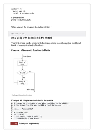 53 “Core Python Programming”
while i <= n:
sum = sum + i
i = i+1 # update counter
# print the sum
print("The sum is",sum)
When you run the program, the output will be:
The sum is 55
2.9.3 Loop with condition in the middle
This kind of loop can be implemented using an infinite loop along with a conditional
break in between the body of the loop.
Flowchart of Loop with Condition in Middle
Example #3: Loop with condition in the middle
1. # Program to illustrate a loop with condition in the middle.
2. # Take input from the user untill a vowel is entered
3.
4. vowels = "aeiouAEIOU"
5.
6. # infinite loop
7. while True:
8. v = input("Enter a vowel: ")
9. # condition in the middle
 