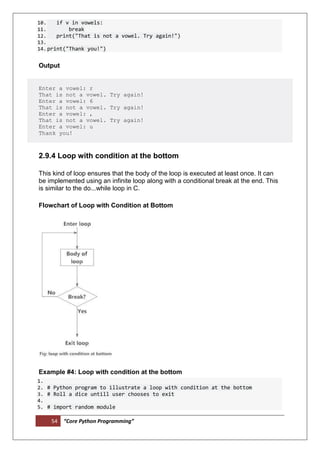 54 “Core Python Programming”
10. if v in vowels:
11. break
12. print("That is not a vowel. Try again!")
13.
14.print("Thank you!")
Output
Enter a vowel: r
That is not a vowel. Try again!
Enter a vowel: 6
That is not a vowel. Try again!
Enter a vowel: ,
That is not a vowel. Try again!
Enter a vowel: u
Thank you!
2.9.4 Loop with condition at the bottom
This kind of loop ensures that the body of the loop is executed at least once. It can
be implemented using an infinite loop along with a conditional break at the end. This
is similar to the do...while loop in C.
Flowchart of Loop with Condition at Bottom
Example #4: Loop with condition at the bottom
1.
2. # Python program to illustrate a loop with condition at the bottom
3. # Roll a dice untill user chooses to exit
4.
5. # import random module
 
