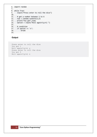 55 “Core Python Programming”
6. import random
7.
8. while True:
9. input("Press enter to roll the dice")
10.
11. # get a number between 1 to 6
12. num = random.randint(1,6)
13. print("You got",num)
14. option = input("Roll again?(y/n) ")
15.
16. # condition
17. if option == 'n':
18. break
19.
Output
Press enter to roll the dice
You got 1
Roll again?(y/n) y
Press enter to roll the dice
You got 5
Roll again?(y/n) n
 
