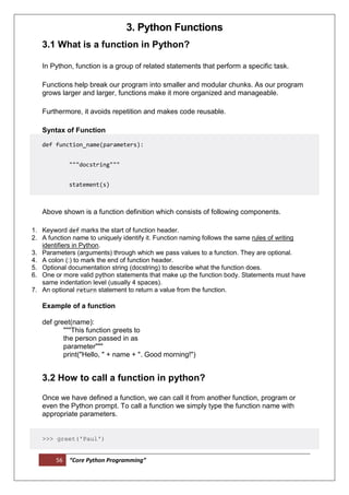 56 “Core Python Programming”
3. Python Functions
3.1 What is a function in Python?
In Python, function is a group of related statements that perform a specific task.
Functions help break our program into smaller and modular chunks. As our program
grows larger and larger, functions make it more organized and manageable.
Furthermore, it avoids repetition and makes code reusable.
Syntax of Function
def function_name(parameters):
"""docstring"""
statement(s)
Above shown is a function definition which consists of following components.
1. Keyword def marks the start of function header.
2. A function name to uniquely identify it. Function naming follows the same rules of writing
identifiers in Python.
3. Parameters (arguments) through which we pass values to a function. They are optional.
4. A colon (:) to mark the end of function header.
5. Optional documentation string (docstring) to describe what the function does.
6. One or more valid python statements that make up the function body. Statements must have
same indentation level (usually 4 spaces).
7. An optional return statement to return a value from the function.
Example of a function
def greet(name):
"""This function greets to
the person passed in as
parameter"""
print("Hello, " + name + ". Good morning!")
3.2 How to call a function in python?
Once we have defined a function, we can call it from another function, program or
even the Python prompt. To call a function we simply type the function name with
appropriate parameters.
>>> greet('Paul')
 