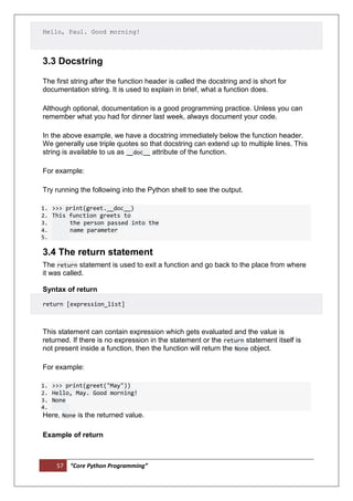 57 “Core Python Programming”
Hello, Paul. Good morning!
3.3 Docstring
The first string after the function header is called the docstring and is short for
documentation string. It is used to explain in brief, what a function does.
Although optional, documentation is a good programming practice. Unless you can
remember what you had for dinner last week, always document your code.
In the above example, we have a docstring immediately below the function header.
We generally use triple quotes so that docstring can extend up to multiple lines. This
string is available to us as __doc__ attribute of the function.
For example:
Try running the following into the Python shell to see the output.
1. >>> print(greet.__doc__)
2. This function greets to
3. the person passed into the
4. name parameter
5.
3.4 The return statement
The return statement is used to exit a function and go back to the place from where
it was called.
Syntax of return
return [expression_list]
This statement can contain expression which gets evaluated and the value is
returned. If there is no expression in the statement or the return statement itself is
not present inside a function, then the function will return the None object.
For example:
1. >>> print(greet("May"))
2. Hello, May. Good morning!
3. None
4.
Here, None is the returned value.
Example of return
 