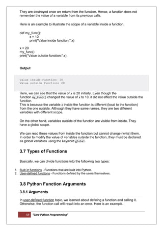59 “Core Python Programming”
They are destroyed once we return from the function. Hence, a function does not
remember the value of a variable from its previous calls.
Here is an example to illustrate the scope of a variable inside a function.
def my_func():
x = 10
print("Value inside function:",x)
x = 20
my_func()
print("Value outside function:",x)
Output
Value inside function: 10
Value outside function: 20
Here, we can see that the value of x is 20 initially. Even though the
function my_func() changed the value of x to 10, it did not effect the value outside the
function.
This is because the variable x inside the function is different (local to the function)
from the one outside. Although they have same names, they are two different
variables with different scope.
On the other hand, variables outside of the function are visible from inside. They
have a global scope.
We can read these values from inside the function but cannot change (write) them.
In order to modify the value of variables outside the function, they must be declared
as global variables using the keyword global.
3.7 Types of Functions
Basically, we can divide functions into the following two types:
1. Built-in functions - Functions that are built into Python.
2. User-defined functions - Functions defined by the users themselves.
3.8 Python Function Arguments
3.8.1 Arguments
In user-defined function topic, we learned about defining a function and calling it.
Otherwise, the function call will result into an error. Here is an example.
 
