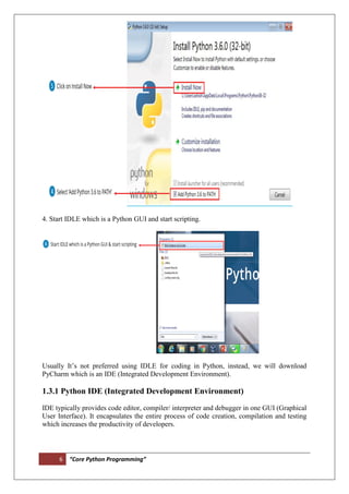 6 “Core Python Programming”
4. Start IDLE which is a Python GUI and start scripting.
Usually It’s not preferred using IDLE for coding in Python, instead, we will download
PyCharm which is an IDE (Integrated Development Environment).
1.3.1 Python IDE (Integrated Development Environment)
IDE typically provides code editor, compiler/ interpreter and debugger in one GUI (Graphical
User Interface). It encapsulates the entire process of code creation, compilation and testing
which increases the productivity of developers.
 