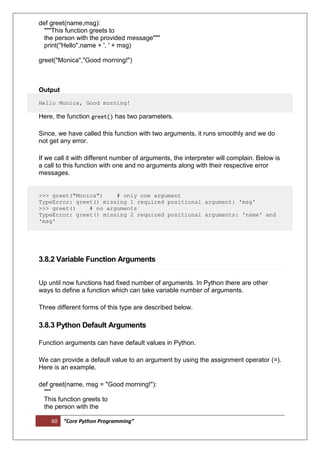 60 “Core Python Programming”
def greet(name,msg):
"""This function greets to
the person with the provided message"""
print("Hello",name + ', ' + msg)
greet("Monica","Good morning!")
Output
Hello Monica, Good morning!
Here, the function greet() has two parameters.
Since, we have called this function with two arguments, it runs smoothly and we do
not get any error.
If we call it with different number of arguments, the interpreter will complain. Below is
a call to this function with one and no arguments along with their respective error
messages.
>>> greet("Monica") # only one argument
TypeError: greet() missing 1 required positional argument: 'msg'
>>> greet() # no arguments
TypeError: greet() missing 2 required positional arguments: 'name' and
'msg'
3.8.2 Variable Function Arguments
Up until now functions had fixed number of arguments. In Python there are other
ways to define a function which can take variable number of arguments.
Three different forms of this type are described below.
3.8.3 Python Default Arguments
Function arguments can have default values in Python.
We can provide a default value to an argument by using the assignment operator (=).
Here is an example.
def greet(name, msg = "Good morning!"):
"""
This function greets to
the person with the
 