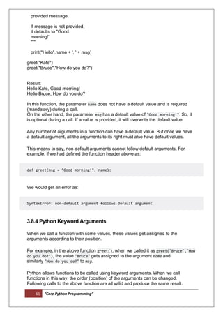 61 “Core Python Programming”
provided message.
If message is not provided,
it defaults to "Good
morning!"
"""
print("Hello",name + ', ' + msg)
greet("Kate")
greet("Bruce","How do you do?")
Result:
Hello Kate, Good morning!
Hello Bruce, How do you do?
In this function, the parameter name does not have a default value and is required
(mandatory) during a call.
On the other hand, the parameter msg has a default value of "Good morning!". So, it
is optional during a call. If a value is provided, it will overwrite the default value.
Any number of arguments in a function can have a default value. But once we have
a default argument, all the arguments to its right must also have default values.
This means to say, non-default arguments cannot follow default arguments. For
example, if we had defined the function header above as:
def greet(msg = "Good morning!", name):
We would get an error as:
SyntaxError: non-default argument follows default argument
3.8.4 Python Keyword Arguments
When we call a function with some values, these values get assigned to the
arguments according to their position.
For example, in the above function greet(), when we called it as greet("Bruce","How
do you do?"), the value "Bruce" gets assigned to the argument name and
similarly "How do you do?" to msg.
Python allows functions to be called using keyword arguments. When we call
functions in this way, the order (position) of the arguments can be changed.
Following calls to the above function are all valid and produce the same result.
 