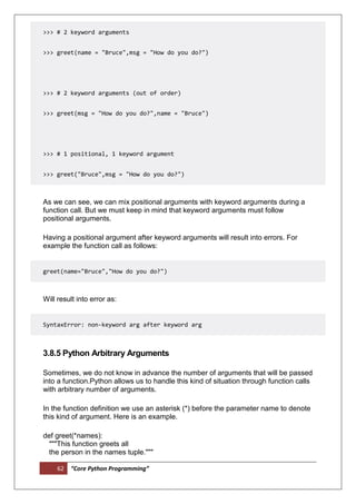 62 “Core Python Programming”
>>> # 2 keyword arguments
>>> greet(name = "Bruce",msg = "How do you do?")
>>> # 2 keyword arguments (out of order)
>>> greet(msg = "How do you do?",name = "Bruce")
>>> # 1 positional, 1 keyword argument
>>> greet("Bruce",msg = "How do you do?")
As we can see, we can mix positional arguments with keyword arguments during a
function call. But we must keep in mind that keyword arguments must follow
positional arguments.
Having a positional argument after keyword arguments will result into errors. For
example the function call as follows:
greet(name="Bruce","How do you do?")
Will result into error as:
SyntaxError: non-keyword arg after keyword arg
3.8.5 Python Arbitrary Arguments
Sometimes, we do not know in advance the number of arguments that will be passed
into a function.Python allows us to handle this kind of situation through function calls
with arbitrary number of arguments.
In the function definition we use an asterisk (*) before the parameter name to denote
this kind of argument. Here is an example.
def greet(*names):
"""This function greets all
the person in the names tuple."""
 
